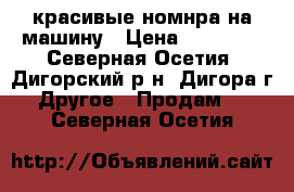 красивые номнра на машину › Цена ­ 80 000 - Северная Осетия, Дигорский р-н, Дигора г. Другое » Продам   . Северная Осетия